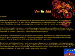 Tradições

As tradições fazem parte das comemorações. O mês de junho é marcado pelas fogueiras, que servem como
centro para a famosa dança de quadrilhas. Os balões também compõem este cenário, embora cada vez mais
raros em função das leis que proíbem esta prática, em função dos riscos de incêndio que representam.

No Nordeste, ainda é muito comum a formação dos grupos festeiros. Estes grupos ficam andando e cantando
pelas ruas das cidades. Vão passando pelas casas, onde os moradores deixam nas janelas e portas uma grande
quantidade de comidas e bebidas para serem degustadas pelos festeiros.

Já na região Sudeste são tradicionais a realização de quermesses. Estas festas populares são realizadas por
igrejas, colégios, sindicatos e empresas. Possuem barraquinhas com comidas típicas e jogos para animar os
visitantes. A dança da quadrilha, geralmente ocorre durante toda a quermesse.

Como Santo Antônio é considerado o santo casamenteiro, são comuns as simpatias para mulheres solteiras que
querem se casar. No dia 13 de junho, as igrejas católicas distribuem o “pãozinho de Santo Antônio”. Diz a tradição
que o pão bento deve ser colocado junto aos outros mantimentos da casa, para que nunca ocorra a falta. As
mulheres que querem se casar, diz a tradição, devem comer deste pão.
 