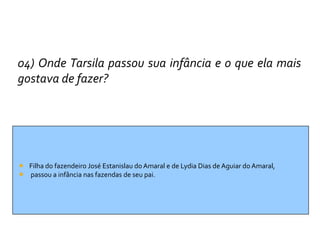 04) Onde Tarsila passou sua infância e o que ela mais
gostava de fazer?




 Filha do fazendeiro José Estanislau do Amaral e de Lydia Dias de Aguiar do Amaral,
 passou a infância nas fazendas de seu pai.
 