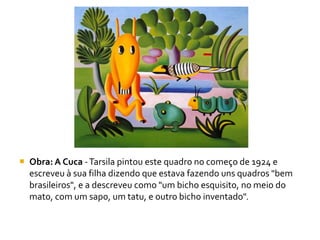  Obra: A Cuca - Tarsila pintou este quadro no começo de 1924 e
  escreveu à sua filha dizendo que estava fazendo uns quadros "bem
  brasileiros", e a descreveu como "um bicho esquisito, no meio do
  mato, com um sapo, um tatu, e outro bicho inventado".
 