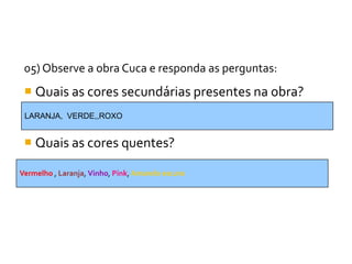05) Observe a obra Cuca e responda as perguntas:
  Quais as cores secundárias presentes na obra?
 LARANJA, VERDE,,ROXO


  Quais as cores quentes?

Vermelho , Laranja, Vinho, Pink, Amarelo escuro
 