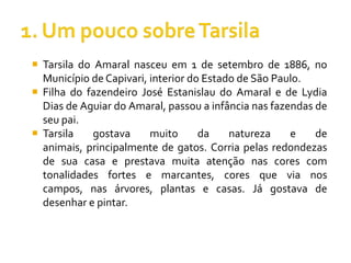  Tarsila do Amaral nasceu em 1 de setembro de 1886, no
  Município de Capivari, interior do Estado de São Paulo.
 Filha do fazendeiro José Estanislau do Amaral e de Lydia
  Dias de Aguiar do Amaral, passou a infância nas fazendas de
  seu pai.
 Tarsila    gostava     muito      da    natureza    e    de
  animais, principalmente de gatos. Corria pelas redondezas
  de sua casa e prestava muita atenção nas cores com
  tonalidades fortes e marcantes, cores que via nos
  campos, nas árvores, plantas e casas. Já gostava de
  desenhar e pintar.
 