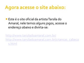  Este é o site oficial da artista Tarsila do
  Amaral, nele temos alguns jogos, acesse o
  endereço abaixo e divirta-se:

http://www.tarsiladoamaral.com.br/
http://www.tarsiladoamaral.com.br/criancas_cabeca
  s.html
 