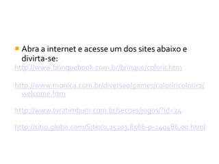  Abra a internet e acesse um dos sites abaixo e
  divirta-se:
http://www.brinquebook.com.br/brinque/colorir.htm

http://www.monica.com.br/diversao/games/colorir/colorir2/
  welcome.htm

http://www.tvratimbum.com.br/secoes/jogos/?id=24

http://sitio.globo.com/Sitio/0,25203,8566-p-240486,00.html
 