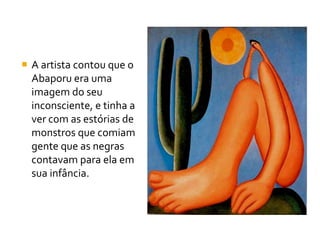  A artista contou que o
  Abaporu era uma
  imagem do seu
  inconsciente, e tinha a
  ver com as estórias de
  monstros que comiam
  gente que as negras
  contavam para ela em
  sua infância.
 