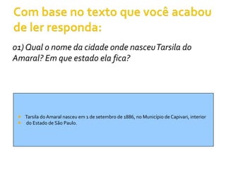 01) Qual o nome da cidade onde nasceu Tarsila do
Amaral? Em que estado ela fica?




  Tarsila do Amaral nasceu em 1 de setembro de 1886, no Município de Capivari, interior
  do Estado de São Paulo.
 