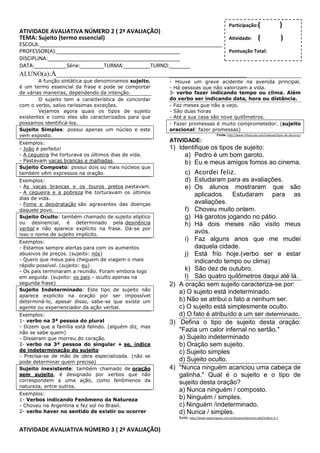 Participação:(                        )
ATIVIDADE AVALIATIVA NÚMERO 2 ( 2ª AVALIAÇÃO)
TEMA: Sujeito (termo essencial)                                                             Atividade:           (                )
ESCOLA:______________________________________________________________
PROFESSOR(A):__________________________________________                                     Pontuação Total:
DISCIPLINA:_____________________________________________
DATA:___________Série:________TURMA:_________TURNO:_______
ALUNO(a):A___________________________________________________________
        A função sintática que denominamos sujeito,    - Houve um grave acidente na avenida principal.
é um termo essencial da frase e pode se comportar      - Há pessoas que não valorizam a vida.
de várias maneiras, dependendo da intenção.            3- verbo fazer indicando tempo ou clima. Além
        O sujeito tem a característica de concordar    do verbo ser indicando data, hora ou distância.
com o verbo, salvo raríssimas exceções.                - Faz meses que não a vejo.
        Vejamos agora quais os tipos de sujeito        - São duas horas
existentes e como eles são caracterizados para que     - Até a sua casa são nove quilômetros.
possamos identificá-los.                               - Fazer promessas é muito comprometedor. (sujeito
Sujeito Simples: possui apenas um núcleo e este        oracional: fazer promessas)
vem exposto.                                                                        Fonte: http://www.infoescola.com/redacao/tipos-de-discurso/

Exemplos:
                                                       ATIVIDADE:
- João é perfeito!                                     1) Identifique os tipos de sujeito:
- A cegueira lhe torturava os últimos dias de vida.         a) Pedro é um bom garoto.
- Pastavam vacas brancas e malhadas.                        b) Eu e meus amigos fomos ao cinema.
Sujeito Composto: possui dois ou mais núcleos que
também vêm expressos na oração.                             c) Acordei feliz.
Exemplos:                                                   d) Estudaram para as avaliações.
- As vacas brancas e os touros pretos pastavam.             e) Os alunos mostraram que são
- A cegueira e a pobreza lhe torturavam os últimos              aplicados. Estudaram para as
dias de vida.
- Fome e desidratação são agravantes das doenças                avaliações.
daquele povo.                                               f) Choveu muito ontem.
Sujeito Oculto: também chamado de sujeito elíptico          g) Há garotos jogando no pátio.
ou desinencial, é determinado pela desinência               h) Há dois meses não visito meus
verbal e não aparece explícito na frase. Dá-se por
isso o nome de sujeito implícito.
                                                                avós.
Exemplos:
                                                            i) Faz alguns anos que me mudei
- Estamos sempre alertas para com os aumentos                   daquela cidade.
abusivos de preços. (sujeito: nós)                          j) Está frio hoje.(verbo ser e estar
- Quero que meus pais cheguem de viagem o mais                  indicando tempo ou clima)
rápido possível. (sujeito: eu)
- Os pais terminaram a reunião. Foram embora logo           k) São dez de outubro.
em seguida. (sujeito: os pais - oculto apenas na            l) São quatro quilômetros daqui até lá.
segunda frase)                                         2) A oração sem sujeito caracteriza-se por:
Sujeito Indeterminado: Este tipo de sujeito não           a) O sujeito está indeterminado.
aparece explícito na oração por ser impossível
determiná-lo, apesar disso, sabe-se que existe um         b) Não se atribui o fato a nenhum ser.
agente ou experienciador da ação verbal.                  c) O sujeito está simplesmente oculto.
Exemplos:                                                 d) O fato é atribuído a um ser determinado.
1- verbo na 3ª pessoa do plural                        3) Defina o tipo de sujeito desta oração:
- Dizem que a família está falindo. (alguém diz, mas
não se sabe quem)
                                                          "Fazia um calor infernal no sertão."
- Disseram que morreu do coração.                         a) Sujeito indeterminado
2- verbo na 3ª pessoa do singular + se, índice            b) Oração sem sujeito.
de indeterminação do sujeito                              c) Sujeito simples
- Precisa-se de mão de obra especializada. (não se
pode determinar quem precisa)                             d) Sujeito oculto.
Sujeito inexistente: também chamado de oração          4) "Nunca ninguém acariciou uma cabeça de
sem sujeito, é designado por verbos que não               galinha." Qual é o sujeito e o tipo de
correspondem a uma ação, como fenômenos da                sujeito desta oração?
natureza, entre outros.
                                                          a) Nunca ninguém / composto.
Exemplos:
1- Verbos indicando Fenômeno da Natureza                  b) Ninguém / simples.
- Choveu na Argentina e fez sol no Brasil.                c) Ninguém /indeterminado.
2- verbo haver no sentido de existir ou ocorrer           d) Nunca / simples.
                                                          fonte: http://www.soportugues.com.br/secoes/exercicios.php?indice=2-1


ATIVIDADE AVALIATIVA NÚMERO 3 ( 2ª AVALIAÇÃO)
 