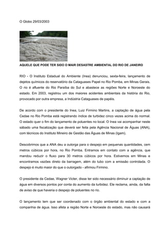 O Globo 29/03/2003




AQUELE QUE PODE TER SIDO O MAIR DESASTRE AMBIENTAL DO RIO DE JANEIRO


RIO - O Instituto Estadual do Ambiente (Inea) denunciou, sexta-feira, lançamento de
dejetos químicos do reservatório da Cataguases Papel no Rio Pomba, em Minas Gerais.
O rio é afluente do Rio Paraíba do Sul e abastece as regiões Norte e Noroeste do
estado. Em 2003, registrou um dos maiores acidentes ambientais da história do Rio,
provocado por outra empresa, a Indústria Cataguases de papéis.


De acordo com o presidente do Inea, Luiz Firmino Martins, a captação de água pela
Cedae no Rio Pomba está registrando índice de turbidez cinco vezes acima do normal.
O estado quer o fim do lançamento de poluentes no local. O Inea vai acompanhar neste
sábado uma fiscalização que deverá ser feita pela Agência Nacional de Águas (ANA),
com técnicos do Instituto Mineiro de Gestão das Águas de Minas (Igam).


Descobrimos que a ANA deu a outorga para o despejo em pequenas quantidades, cem
metros cúbicos por hora, no Rio Pomba. Entramos em contato com a agência, que
mandou reduzir o fluxo para 30 metros cúbicos por hora. Estivemos em Minas e
encontramos vazões direto da barragem, além do tubo com a emissão controlada. O
despejo é muito maior do que o outorgado - afirmou Firmino.


O presidente da Cedae, Wagner Victer, disse ter sido necessário diminuir a captação de
água em diversos pontos por conta do aumento da turbidez. Ele reclama, ainda, da falta
de aviso de que haveria o despejo de poluentes no rio.


O lançamento tem que ser coordenado com o órgão ambiental do estado e com a
companhia de água. Isso afeta a região Norte e Noroeste do estado, mas não causará
 