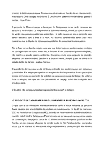 prejuízo à distribuição de água. Tivemos que atuar não em função de um planejamento,
mas reagir a uma situação inesperada. É um absurdo. Estamos contabilizando gastos e
perdas - disse Victer.


A proposta de Minas é purgar a barragem de Cataguases numa vazão pequena até
esvaziar o reservatório. Os rompimentos e transbordamentos, sobretudo com as chuvas
de verão, são grandes problemas ambientais. Há pelo menos um ano a proposta está
sendo discutida com o Inea e a ANA. Há estudos considerados sérios pelo Inea
mostrando que a diluição de pequenas quantidades de contaminantes seria viável.


Pior é ficar com a bomba-relógio, uma vez que tratar todos os contaminantes contidos
na barragem tem um custo muito alto, é inviável. É um tratamento químico complexo,
não resolve o grande passivo ambiental. Discutimos muito essa proposta da diluição,
exigimos um monitoramento pesado e a diluição ínfima, porque quem vai sofrer é o
estado do Rio de Janeiro - explica Firmino.


O presidente do Inea não se diz contrário à diluição dos contaminantes em pequenas
quantidades. Ele alega que o pedido da suspensão dos lançamentos é uma precaução
técnica em função do aumento da turbidez na captação de água da Cedae: Se voltar a
fazer a diluição, tem que ser com parâmetros. O despejo acima do outorgado está
errado de cara.


O GLOBO não conseguiu localizar representantes da ANA e do Igam.




O ACIDENTE DA CATAGUAZES PAPEL: DIMENSÕES E PRINCIPAIS IMPACTOS

O que veio a ser conhecido internacionalmente como o maior incidente de poluição
fluvial causado por uma indústria de celulose no mundo ocorreu no dia 29 de março de
2003 no município de Cataguases (MG), quando um reservatório de substâncias tóxicas
mantido pela Indústria Cataguases Papel rompeu-se por causa de seu péssimo estado
de conservação; despejando cerca de 1.2 bilhões de litros de dejetos químicos no Rio
Pomba, um dos maiores afluentes da porção media do Rio Paraíba do Sul. A mancha
tóxica que foi liberada no Rio Pomba atingiu rapidamente a calha principal Rio Paraíba
 