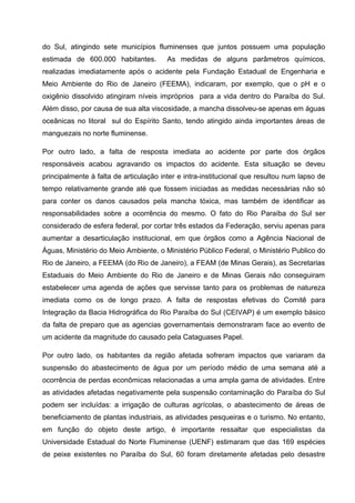 do Sul, atingindo sete municípios fluminenses que juntos possuem uma população
estimada de 600.000 habitantes.         As medidas de alguns parâmetros químicos,
realizadas imediatamente após o acidente pela Fundação Estadual de Engenharia e
Meio Ambiente do Rio de Janeiro (FEEMA), indicaram, por exemplo, que o pH e o
oxigênio dissolvido atingiram níveis impróprios para a vida dentro do Paraíba do Sul.
Além disso, por causa de sua alta viscosidade, a mancha dissolveu-se apenas em águas
oceânicas no litoral sul do Espírito Santo, tendo atingido ainda importantes áreas de
manguezais no norte fluminense.

Por outro lado, a falta de resposta imediata ao acidente por parte dos órgãos
responsáveis acabou agravando os impactos do acidente. Esta situação se deveu
principalmente à falta de articulação inter e intra-institucional que resultou num lapso de
tempo relativamente grande até que fossem iniciadas as medidas necessárias não só
para conter os danos causados pela mancha tóxica, mas também de identificar as
responsabilidades sobre a ocorrência do mesmo. O fato do Rio Paraíba do Sul ser
considerado de esfera federal, por cortar três estados da Federação, serviu apenas para
aumentar a desarticulação institucional, em que órgãos como a Agência Nacional de
Águas, Ministério do Meio Ambiente, o Ministério Público Federal, o Ministério Publico do
Rio de Janeiro, a FEEMA (do Rio de Janeiro), a FEAM (de Minas Gerais), as Secretarias
Estaduais do Meio Ambiente do Rio de Janeiro e de Minas Gerais não conseguiram
estabelecer uma agenda de ações que servisse tanto para os problemas de natureza
imediata como os de longo prazo. A falta de respostas efetivas do Comitê para
Integração da Bacia Hidrográfica do Rio Paraíba do Sul (CEIVAP) é um exemplo básico
da falta de preparo que as agencias governamentais demonstraram face ao evento de
um acidente da magnitude do causado pela Cataguases Papel.

Por outro lado, os habitantes da região afetada sofreram impactos que variaram da
suspensão do abastecimento de água por um período médio de uma semana até a
ocorrência de perdas econômicas relacionadas a uma ampla gama de atividades. Entre
as atividades afetadas negativamente pela suspensão contaminação do Paraíba do Sul
podem ser incluídas: a irrigação de culturas agrícolas, o abastecimento de áreas de
beneficiamento de plantas industriais, as atividades pesqueiras e o turismo. No entanto,
em função do objeto deste artigo, é importante ressaltar que especialistas da
Universidade Estadual do Norte Fluminense (UENF) estimaram que das 169 espécies
de peixe existentes no Paraíba do Sul, 60 foram diretamente afetadas pelo desastre
 