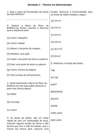 Atividade 1 – Técnico em Administração


1- Qual o nome do Processador de textos      função. Descreva a funcionalidade para
da suíte BrOffice?                           as teclas de atalho listadas a seguir.

__________________________________________
                                             [a] Ctrl+X

2- Explore a Barra de Menu do
BrOffice.org Writer, exercite e descreva     [b] Ctrl+C
qual a sequência para:

                                             [c] Ctrl+V
[a] Inserir cabeçalho

                                             [d] Ctrl+A
[b] Inserir rodapé

[c] Alterar o tamanho da margem              [e] ALT+F4

[d] Desfazer uma ação
                                             [f] Ctrl+Z
[e] Copiar uma parte do texto ou palavra

                                             5- Relacione a função das teclas:
[f] Colar uma parte do texto ou palavra

[g] Inserir número da página:                TAB

[h] Cite os tipos de alinhamentos:
                                             ALT GR

3- Ainda explorando a Barra de Menu do
                                             SHIFT
BrOffice.org cite duas ações possíveis a
partir dos menus abaixo.
                                             BACKSPACE
[a] Editar

                                             DELETE
[b] Formatar

                                             ENTER

[c] Inserir
                                             CAPS LOCK

4- As teclas de atalho, são um modo
rápido de com um combinação de tecla,        NUM LOCK
executar alguma função de forma a não
termos que tirar a mão do teclado, usar o
mouse nos menus para procurar uma
 