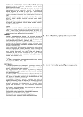 importante uma grande precisão na escolha do verbo, escolhendo aquele que
   rigorosamente exprime a ação que o pesquisador pretende executar
   (BARRETO; HONORATO, 1998).
   Outro critério fundamental na delimitação dos objetivos da pesquisa é a
   disponibilidade de recursos financeiros e humanos e de tempo para a
   execução da pesquisa, de tal modo que não se corra o risco de torná-la
   inviável. É preferível diminuir o recorte da realidade do que se perder em um
   mundo de informações impossíveis de serem tratadas (BARRETO; HONORATO,
   1998).
   Objetivo(s) geral(is): indicação do resultado pretendido. Por exemplo:
   identificar, levantar, descobrir, caracterizar, descrever, traçar, analisar,
   explicar, etc.
   Objetivos específicos: indicação das metas das etapas que levarão à realização
   dos objetivos gerais. Por exemplo: classificar, aplicar, distinguir, enumerar,
   exemplificar, selecionar, etc.

   Exemplo:
   Determinar, com base na doutrina e na jurisprudência atual brasileira, quando
   o sigilo bancário deve ser quebrado, isto é, em quais circunstâncias pode vir a
   ocorrer a quebra do sigilo bancário dos agentes públicos, de maneira que,
   preenchidos os requisitos legais, esta seja efetuada sem o perigo de violar
   qualquer outra norma da legislação (OLIVEIRA, 2002, p. 232).
HIPÓTESES
   Hipótese é uma expectativa de resultado a ser encontrada ao longo da                5. Quais as hipóteses/suposições da sua pesquisa?
   pesquisa, categorias ainda não completamente comprovadas empiricamente,
   ou opiniões vagas oriundas do senso comum que ainda não passaram pelo
   crivo do exercício científico (BARRETO; HONORATO, 1998).
   Sob o ponto de vista operacional, a hipótese deve servir como uma das bases
   para a definição da metodologia de pesquisa, visto que, ao longo de toda a
   pesquisa, o pesquisador deverá confirmá-la ou rejeitá-la no todo ou em parte
   (BARRETO; HONORATO, 1998).
   Embora diversos autores de metodologia da pesquisa jurídica recomendem a
   elaboração de hipóteses de trabalho, há também os que questionam tal
   procedimento: “No âmbito do projeto de monografia jurídica, essa exigência
   parece bastante questionável, entre outras razões pelo estágio de
   conhecimento do tema em que se encontra o aluno e pela natureza
   controversa do objeto, que torna improvável a ´confirmação´ de uma só
   hipótese.” (VENTURA, 2002, p. 74).

   Exemplo:
   - Em todas as constatações de improbidade administrativa o sigilo bancário
   deve ser quebrado (OLIVEIRA, 2002, p. 219).


JUSTIFICATIVA
   A justificativa envolve aspectos de ordem teórica, para o avanço da ciência, de     6. Aponte informações que justifiquem sua pesquisa.
   ordem pessoal/profissional, de ordem institucional (universidade e empresa) e
   de ordem social (contribuição para a sociedade).
   Deve procurar responder: Qual a relevância da pesquisa? Que motivos a
   justificam? Quais contribuições para a compreensão, intervenção ou solução
   que a pesquisa apresentará?
   Silva e Menezes (2001, p.31) afirmam que o pesquisador precisa fazer algumas
   perguntas a si mesmo: o tema é relevante? Por quê? Quais pontos positivos
   você percebe na abordagem proposta? Que vantagens/benefícios você
   pressupõe que sua pesquisa irá proporcionar?
   Ventura (2002, p. 75) afirma o seguinte: o pesquisador deve destacar a
   relevância do tema para o direito em geral, para a(s) disciplina(s) à(s) qual(is)
   se filia e para a sociedade. Finalmente, cabe sublinhar a contribuição teórica
   que adviria da elucidação do tema e a utilidade que a pesquisa, uma vez
   concluída, pode vir a ter para o curso, para a disciplina ou para o próprio
   aluno.
   Barral (2003, p. 88-89) oferece alguns itens importantes que podem fazer
   parte de uma boa justificativa. São eles:
   a) Atualidade do tema: inserção do tema no contexto atual.
   b) Ineditismo do trabalho: proporcionará mais importância ao assunto.
   c) Interesse do autor: vínculo do autor com o tema.
   d) Relevância do tema: importância social, jurídica, política, etc.
   e) Pertinência do tema: contribuição do tema para o debate jurídico.
 