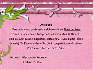 Atividade
Pensando como professor e elaborando um Plano de Aula,
através de um vídeo e Integrando os ambientes Multimídias:
sala de aula: quadro magnético, data show, lousa digital (plano
de aula). Tv Escola: vídeo e Tv. Lied: computador (aplicativos:
Paint e o editor de texto, Slide
Autoras: Alexsandra Andrade
Edilene Castro
 
