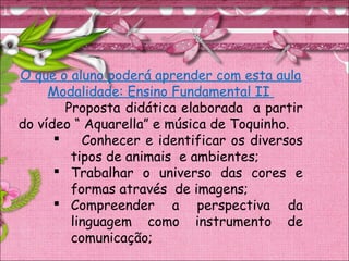 O que o aluno poderá aprender com esta aula
Modalidade: Ensino Fundamental II
Proposta didática elaborada a partir
do vídeo “ Aquarella” e música de Toquinho.
 Conhecer e identificar os diversos
tipos de animais e ambientes;
 Trabalhar o universo das cores e
formas através de imagens;
 Compreender a perspectiva da
linguagem como instrumento de
comunicação;
 