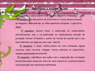 Estratégias e recursos da aula
1º momento: o aluno assistirá ao vídeo no ambiente Telessala;
2º momento:No laboratório de Informática o aluno deverá integrar
as imagens e relacioná-las ao vídeo assistido utilizando o aplicativo
Paint;
3º momento: Deverá haver a construção do conhecimento
interdisciplinar com a re-construção do conhecimento através de
produção textual utilizando o editor de textos de acordo com o seu
meio ambiente em especial com o seu habitat.
4º momento: o aluno confeccionará um livro utilizando alguns
recursos como recortes, colagem, textos editados no Laboratório,
imagens pesquisadas na internet.
5º momento: culminância das ações com a exposição das atividades
produzidas pelos alunos por meio de varal expositivo e posteriormente
com premiação dos ambientes multimídias.
 