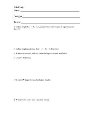 Atividade 1
Nome:______________________________________________
Colégio:_____________________________________________
Turma:______________________________________________
2) Dada a função f(x) = -2x² + 3x, determine os valores reais de x para os quais
f(x) > 0.
3) Dada a função quadrática f(x) = –x² + 6x – 9, determine:
a) Se a concavidade da parábola esta voltada para cima ou para baixo;
b) Os zeros da função;
c) O vértice V da parábola definida pela função;
d) A intersecção com o eixo x e com o eixo y;
 
