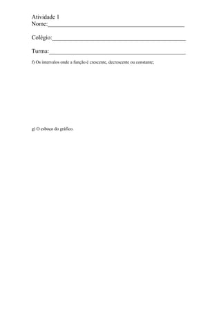 Atividade 1
Nome:______________________________________________
Colégio:_____________________________________________
Turma:______________________________________________
f) Os intervalos onde a função é crescente, decrescente ou constante;
g) O esboço do gráfico.
 