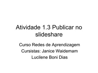Atividade 1.3 Publicar no
slideshare
Curso Redes de Aprendizagem
Cursistas: Janice Waidemam
Lucilene Boni Dias
 