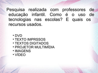 Pesquisa realizada com professores de
educação infantil. Como é o uso de
tecnologias nas escolas? E quais os
recursos usados.

DVD

TEXTO IMPRSSOS

TEXTOS DIGITADOS

PROJETOR MULTIMÍDIA

IMAGENS

VÍDEO
 