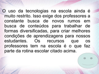 O uso da tecnologias na escola ainda é
muito restrito. Isso exige dos professores a
constante busca de novos rumos em
busca de conteúdos para trabalhar de
formas diversificadas, para criar melhores
condições de aprendizagens para nossos
estudantes. Os recursos que os
professores tem na escola é o que faz
parte da rotina escolar citado acima.
 