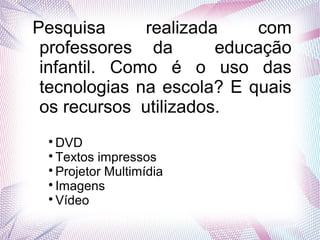 Pesquisa realizada com
professores da educação
infantil. Como é o uso das
tecnologias na escola? E quais
os recursos utilizados.

DVD

Textos impressos

Projetor Multimídia

Imagens

Vídeo
 