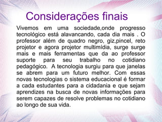 Considerações finais
Vivemos em uma sociedade,onde progresso
tecnológico está alavancando, cada dia mais . O
professor além de quadro negro, giz,pincel, reto
projetor e agora projetor multimídia, surge surge
mais e mais ferramentas que da ao professor
suporte para seu trabalho no cotidiano
pedagógico. A tecnologia surgiu para que janelas
se abrem para um futuro melhor. Com essas
novas tecnologias o sistema educacional é formar
a cada estudantes para a cidadania e que sejam
aprendizes na busca de novas informações para
serem capazes de resolve problemas no cotidiano
ao longo de sua vida.
 