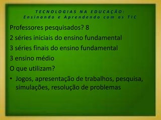 Professores pesquisados? 8
2 séries iniciais do ensino fundamental
3 séries finais do ensino fundamental
3 ensino médio
O que utilizam?
• Jogos, apresentação de trabalhos, pesquisa,
simulações, resolução de problemas
 