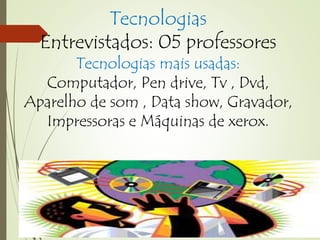Tecnologias 
Entrevistados: 05 professores 
Tecnologias mais usadas: 
Computador, Pen drive, Tv , Dvd, 
Aparelho de som , Data show, Gravador, 
Impressoras e Máquinas de xerox. 
 