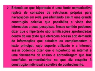  Entende-se que hipertexto é uma fonte comunicativa 
repleta de conexões de estruturas próprias para 
navegações em rede, possibilitando assim uma grande 
construção coletiva que possibilita a visita dos 
internautas a suas pesquisas. Nesse sentido podemos 
dizer que o hipertexto são ramificações aprofundadas 
dentro de um texto que oferecem acesso sob demanda 
de informações que estudem ou complementem o 
texto principal, cujo suporte utilizado é a internet, 
assim podemos dizer que o hipertexto na internet é 
uma ferramenta de ensino e aprendizagem que traz 
benefícios extraordinários no que diz respeito à 
construção individual e coletiva do conhecimento. 
