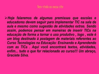 Bem-vindo ao nosso site 
Hoje falaremos de algumas premissas que escolas e 
educadores devem seguir para implementar TIC na sala de 
aula e mesmo como sugestão de atividades extras. Sendo 
assim, podemos pensar em maneiras de inserir TICs na 
educação de forma a tornar o uso produtivo , logo , este é 
um blog destinado à postagem de materiais referentes ao 
Curso Tecnologias na Educação: Ensinando e Aprendendo 
com as TICs . Aqui você encontrará textos, atividades, 
enfim... tudo o que for relacionado ao curso!!! Um abraço, 
Graciete Silva. 
 