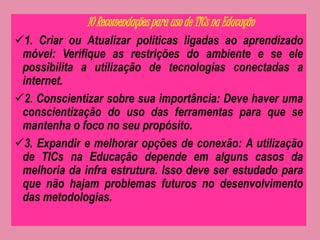 10 Recomendações para uso de TICs na Educação 
1. Criar ou Atualizar políticas ligadas ao aprendizado 
móvel: Verifique as restrições do ambiente e se ele 
possibilita a utilização de tecnologias conectadas a 
internet. 
2. Conscientizar sobre sua importância: Deve haver uma 
conscientização do uso das ferramentas para que se 
mantenha o foco no seu propósito. 
3. Expandir e melhorar opções de conexão: A utilização 
de TICs na Educação depende em alguns casos da 
melhoria da infra estrutura. Isso deve ser estudado para 
que não hajam problemas futuros no desenvolvimento 
das metodologias. 
 