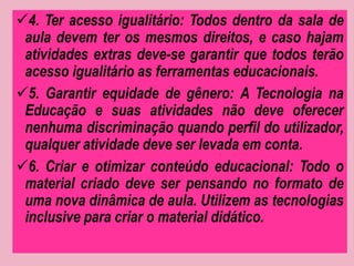 4. Ter acesso igualitário: Todos dentro da sala de 
aula devem ter os mesmos direitos, e caso hajam 
atividades extras deve-se garantir que todos terão 
acesso igualitário as ferramentas educacionais. 
5. Garantir equidade de gênero: A Tecnologia na 
Educação e suas atividades não deve oferecer 
nenhuma discriminação quando perfil do utilizador, 
qualquer atividade deve ser levada em conta. 
6. Criar e otimizar conteúdo educacional: Todo o 
material criado deve ser pensando no formato de 
uma nova dinâmica de aula. Utilizem as tecnologias 
inclusive para criar o material didático. 
 