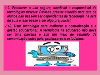 9. Promover o uso seguro, saudável e responsável de 
tecnologias móveis: Deve-se prestar atenção para que os 
alunos não passem ser dependentes da tecnologia na sala 
de aula e isso passe a ser algo prejudicial. 
10. Usar tecnologia para melhorar a comunicação e a 
gestão educacional: A tecnologia na educação não deve 
ser uma barreira e sim um meio de estímulo de 
comunicação entre pais, professores e estudantes. 
 
