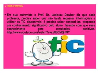 FÓRUM DE DISCUSSÃO 
 Em sua entrevista o Prof. Dr. Ladislau Dowbor diz que cada 
professor, precisa saber que não basta repassar informações e 
utilizar as TIC disponíveis, é preciso saber conduzi-las, propondo 
um conhecimento significativo pelo aluno, fazendo com que esse 
conhecimento gere resultados positivos. 
http://www.youtube.com/watch?v=szNSCklQnWY 
 