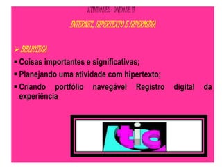ATIVIDADES- UNIDADE II 
INTERNET, HIPERTEXTO E HIPERMÍDIA 
BIBLIOTECA 
 Coisas importantes e significativas; 
 Planejando uma atividade com hipertexto; 
 Criando portfólio navegável Registro digital da 
experiência 
 