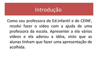 Introdução 
Como sou professora de Ed.Infantil e de CEINF, 
resolvi fazer o vídeo com a ajuda de uma 
professora da escola. Apresentei a ela vários 
vídeos e ela adorou a idéia, visto que as 
alunas tinham que fazer uma apresentação de 
acolhida. 
 