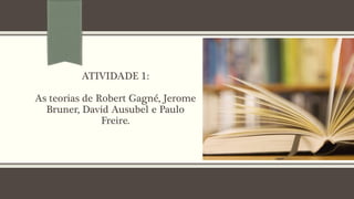 ATIVIDADE 1:
As teorias de Robert Gagné, Jerome
Bruner, David Ausubel e Paulo
Freire.
 