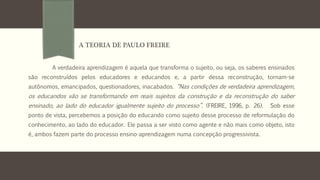 A verdadeira aprendizagem é aquela que transforma o sujeito, ou seja, os saberes ensinados
são reconstruídos pelos educadores e educandos e, a partir dessa reconstrução, tornam-se
autônomos, emancipados, questionadores, inacabados. “Nas condições de verdadeira aprendizagem,
os educandos vão se transformando em reais sujeitos da construção e da reconstrução do saber
ensinado, ao lado do educador igualmente sujeito do processo”. (FREIRE, 1996, p. 26). Sob esse
ponto de vista, percebemos a posição do educando como sujeito desse processo de reformulação do
conhecimento, ao lado do educador. Ele passa a ser visto como agente e não mais como objeto, isto
é, ambos fazem parte do processo ensino-aprendizagem numa concepção progressivista.
A TEORIA DE PAULO FREIRE
 