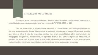 O referido autor considera ainda que: “Ensinar não é transferir conhecimento, mas criar as
possibilidades para a sua produção ou a sua construção” (FREIRE, 1996, p. 21).
Dito de outra forma, o docente deve transmitir o conhecimento buscando proporcionar ao
discente a compreensão do que foi exposto e, a partir daí, permitir que o mesmo dê um novo sentido,
quer dizer, a ideia é não dar respostas prontas, mas criar possibilidades, abrir oportunidades de
indagações e sugestões, de raciocínio, de opiniões diversas etc. Jamais impedir as interações, as
opiniões, os erros e os acertos, isto é, todos esses elementos permitirão que o aluno alcance o real
conhecimento e continue a buscá-lo incessantemente de forma autônoma e prazerosa.
A TEORIA DE PAULO FREIRE
 