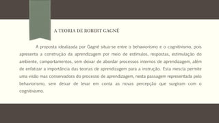 A proposta idealizada por Gagné situa-se entre o behaviorismo e o cognitivismo, pois
apresenta a construção da aprendizagem por meio de estímulos, respostas, estimulação do
ambiente, comportamentos, sem deixar de abordar processos internos de aprendizagem, além
de enfatizar a importância das teorias de aprendizagem para a instrução. Esta mescla permite
uma visão mas conservadora do processo de aprendizagem, nesta passagem representada pelo
behaviorismo, sem deixar de levar em conta as novas percepção que surgiram com o
cognitivismo.
A TEORIA DE ROBERT GAGNÉ
 