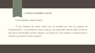 A aprendizagem, segundo Gagné:
“É uma mudança de estado interior que se manifesta por meio da mudança de
comportamento e na persistência dessa mudança. Um observador externo pode reconhecer
que houve aprendizagem quando observa a ocorrência de uma mudança comportamental e
também a permanência desta mudança.”
A TEORIA DE ROBERT GAGNÉ
 