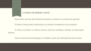 Nessa teoria, são dois tipos distintos de eventos, os externos e os internos ao aprendiz:
O externo é relacionado à estimulação e ao produto consequência da sua resposta.
O interno ocorrendo no sistema nervoso central do estudante, inferidos de observações
externas.
Assim o processo de aprendizagem se completa, a partir da combinação dos dois eventos.
A TEORIA DE ROBERT GAGNÉ
 