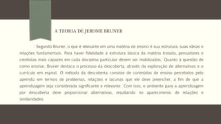 Segundo Bruner, o que é relevante em uma matéria de ensino é sua estrutura, suas ideias e
relações fundamentais. Para haver fidelidade à estrutura básica da matéria tratada, pensadores e
cientistas mais capazes em cada disciplina particular devem ser mobilizados. Quanto à questão de
como ensinar, Bruner destaca o processo da descoberta, através da exploração de alternativas e o
currículo em espiral. O método da descoberta consiste de conteúdos de ensino percebidos pelo
aprendiz em termos de problemas, relações e lacunas que ele deve preencher, a fim de que a
aprendizagem seja considerada significante e relevante. Com isso, o ambiente para a aprendizagem
por descoberta deve proporcionar alternativas, resultando no aparecimento de relações e
similaridades.
A TEORIA DE JEROME BRUNER
 