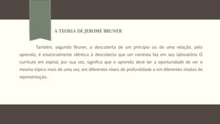 Também, segundo Bruner, a descoberta de um princípio ou de uma relação, pelo
aprendiz, é essencialmente idêntica à descoberta que um cientista faz em seu laboratório O
currículo em espiral, por sua vez, significa que o aprendiz deve ter a oportunidade de ver o
mesmo tópico mais de uma vez, em diferentes níveis de profundidade e em diferentes modos de
representação.
A TEORIA DE JEROME BRUNER
 