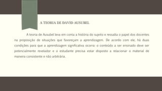 A teoria de Ausubel leva em conta a história do sujeito e ressalta o papel dos docentes
na proposição de situações que favoreçam a aprendizagem. De acordo com ele, há duas
condições para que a aprendizagem significativa ocorra: o conteúdo a ser ensinado deve ser
potencialmente revelador e o estudante precisa estar disposto a relacionar o material de
maneira consistente e não arbitrária.
A TEORIA DE DAVID AUSUBEL
 