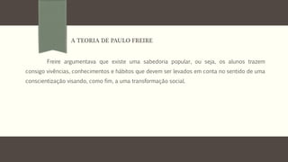 Freire argumentava que existe uma sabedoria popular, ou seja, os alunos trazem
consigo vivências, conhecimentos e hábitos que devem ser levados em conta no sentido de uma
conscientização visando, como fim, a uma transformação social.
A TEORIA DE PAULO FREIRE
 