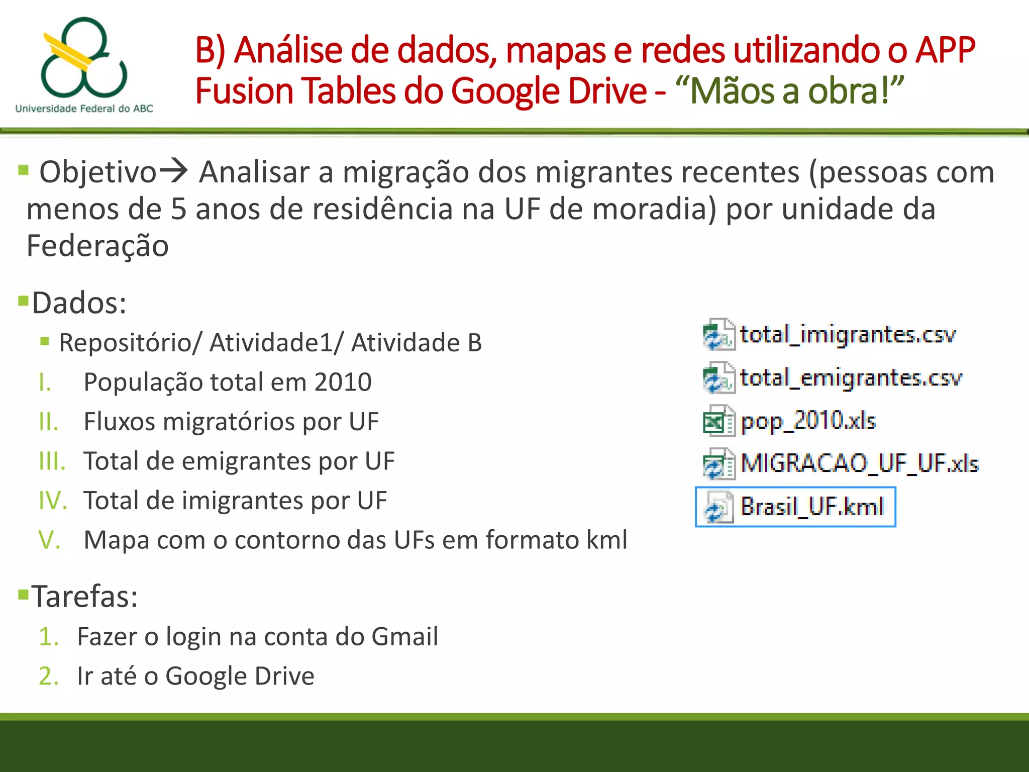 B) Análise de dados, mapas e redes utilizando o APP
Fusion Tables do Google Drive - “Mãos a obra!”
 Objetivo Analisar a migração dos migrantes recentes (pessoas com
menos de 5 anos de residência na UF de moradia) por unidade da
Federação
Dados:
 Repositório/ Atividade1/ Atividade B
I. População total em 2010
II. Fluxos migratórios por UF
III. Total de emigrantes por UF
IV. Total de imigrantes por UF
V. Mapa com o contorno das UFs em formato kml
Tarefas:
1. Fazer o login na conta do Gmail
2. Ir até o Google Drive
 