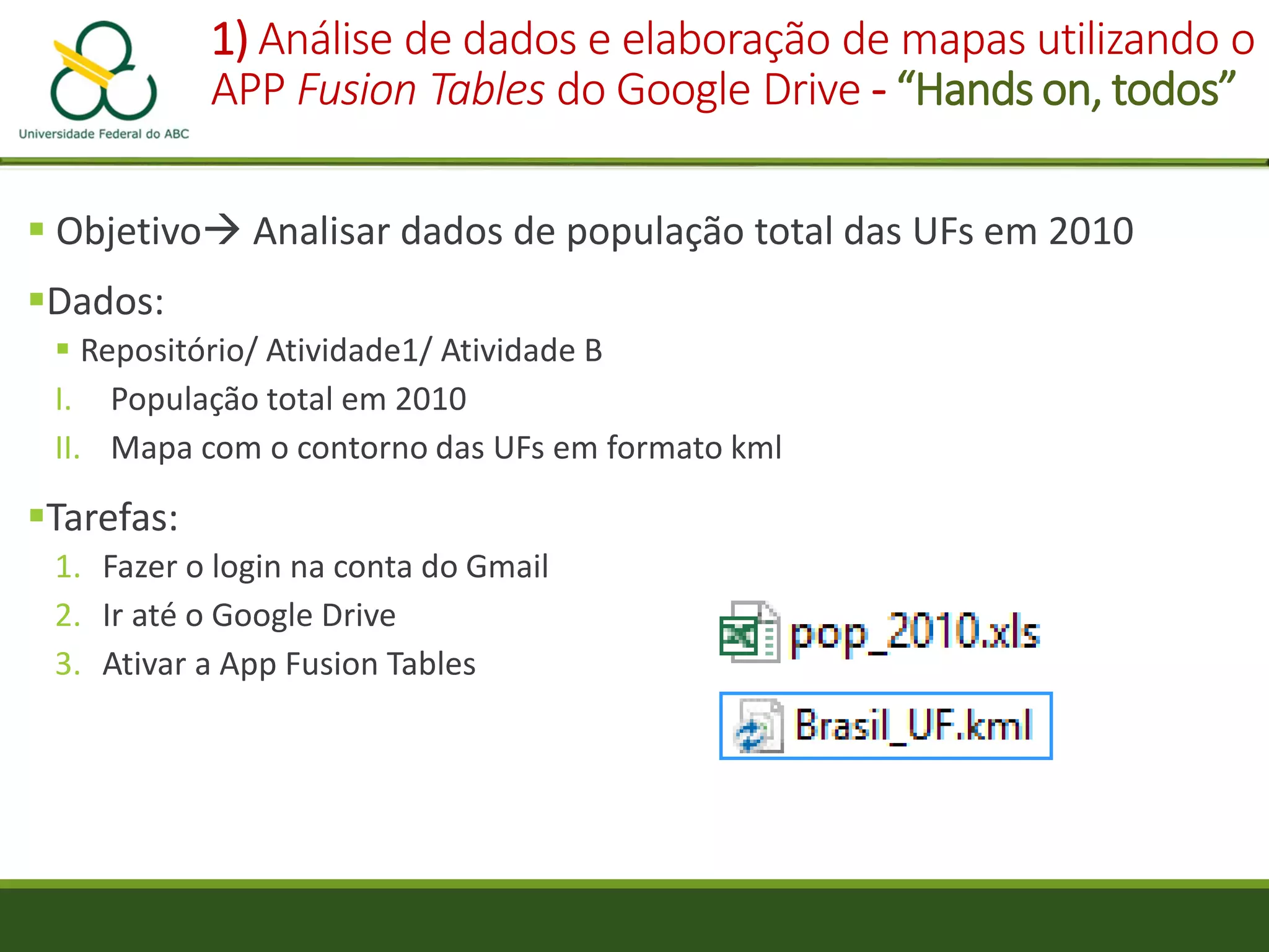1) Análise de dados e elaboração de mapas utilizando o
APP Fusion Tables do Google Drive - “Hands on, todos”
 Objetivo Analisar dados de população total das UFs em 2010
Dados:
 Repositório/ Atividade1/ Atividade B
I. População total em 2010
II. Mapa com o contorno das UFs em formato kml
Tarefas:
1. Fazer o login na conta do Gmail
2. Ir até o Google Drive
3. Ativar a App Fusion Tables
 