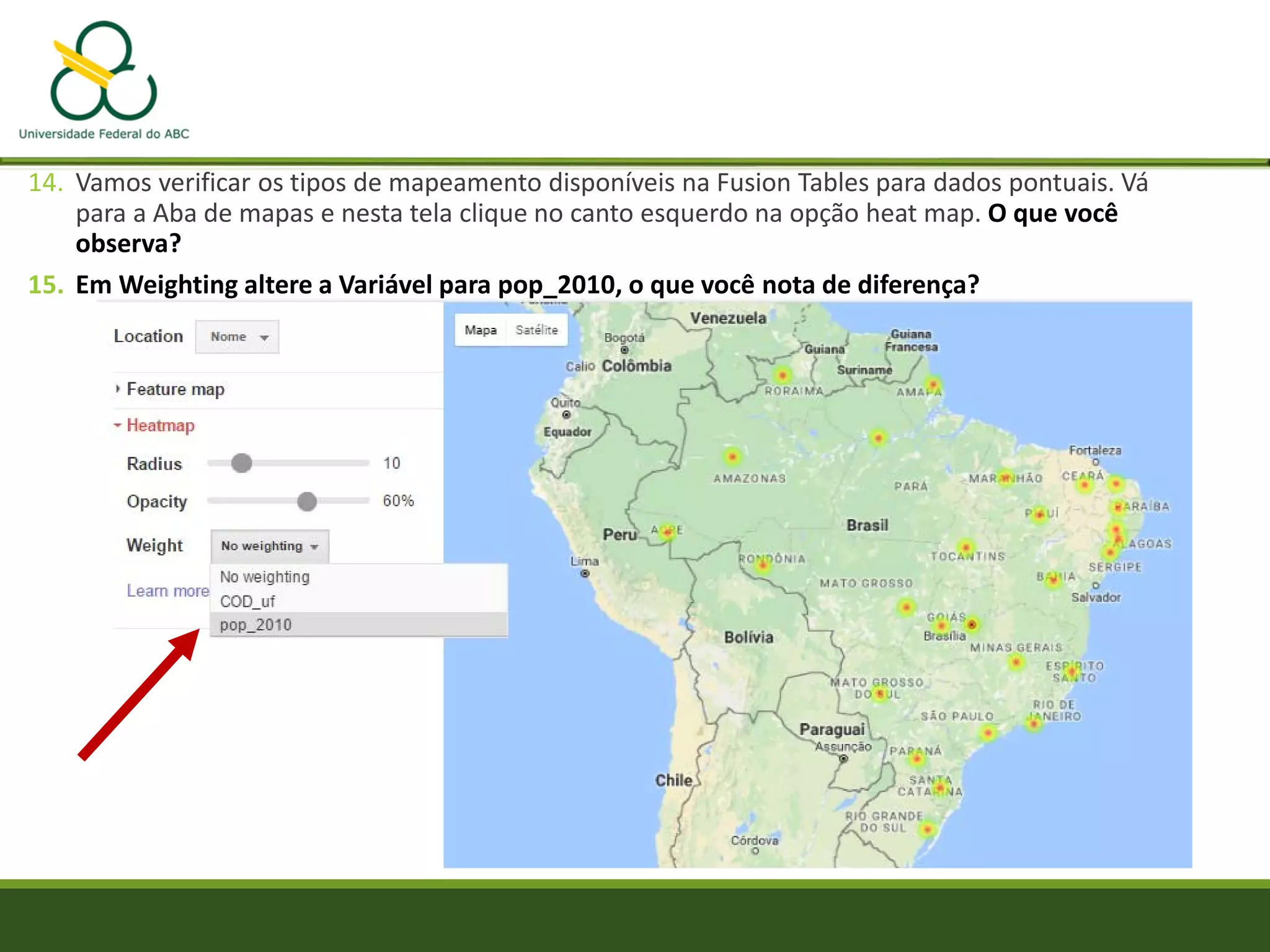 14. Vamos verificar os tipos de mapeamento disponíveis na Fusion Tables para dados pontuais. Vá
para a Aba de mapas e nesta tela clique no canto esquerdo na opção heat map. O que você
observa?
15. Em Weighting altere a Variável para pop_2010, o que você nota de diferença?
 