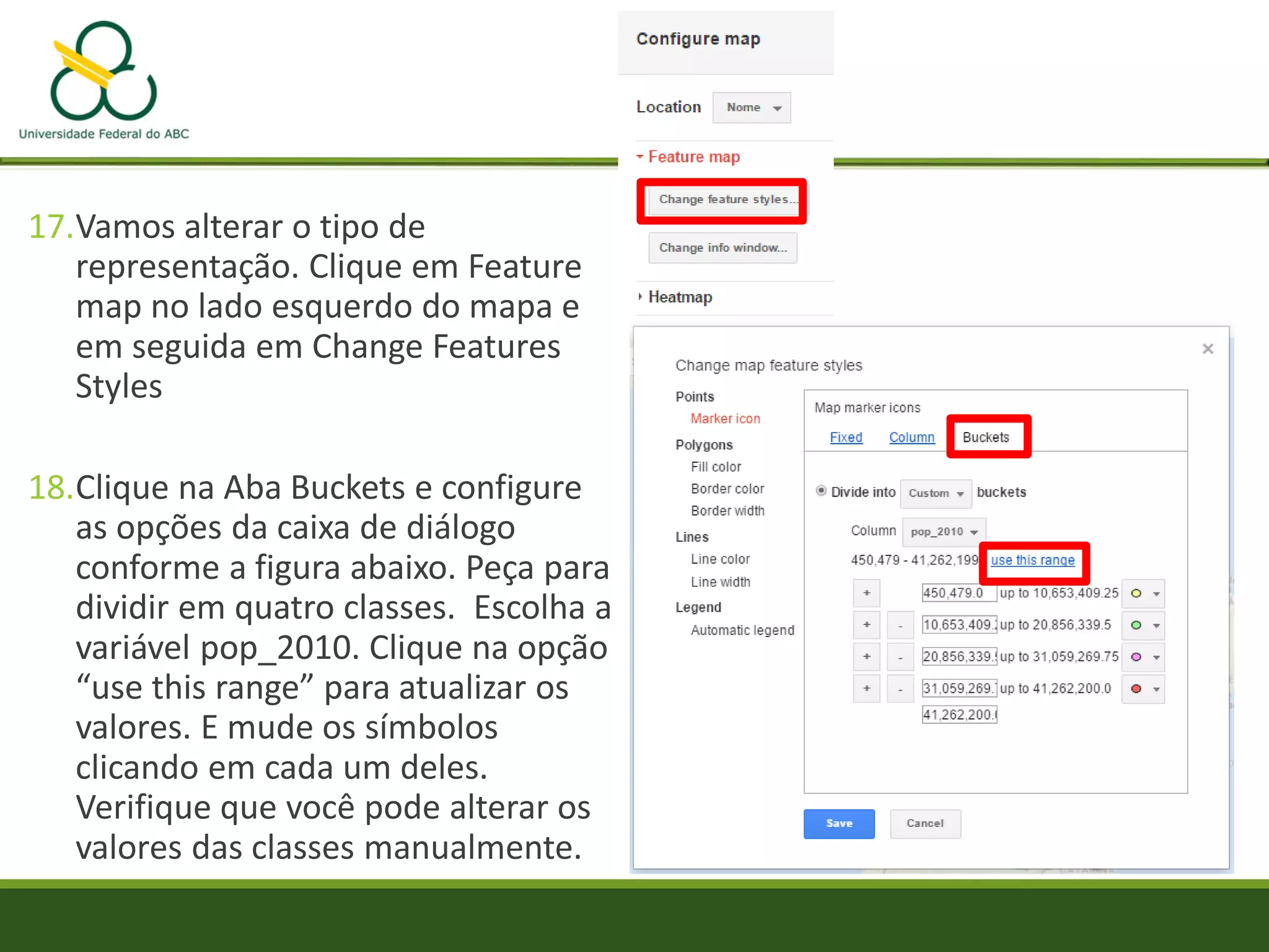 17.Vamos alterar o tipo de
representação. Clique em Feature
map no lado esquerdo do mapa e
em seguida em Change Features
Styles
18.Clique na Aba Buckets e configure
as opções da caixa de diálogo
conforme a figura abaixo. Peça para
dividir em quatro classes. Escolha a
variável pop_2010. Clique na opção
“use this range” para atualizar os
valores. E mude os símbolos
clicando em cada um deles.
Verifique que você pode alterar os
valores das classes manualmente.
 