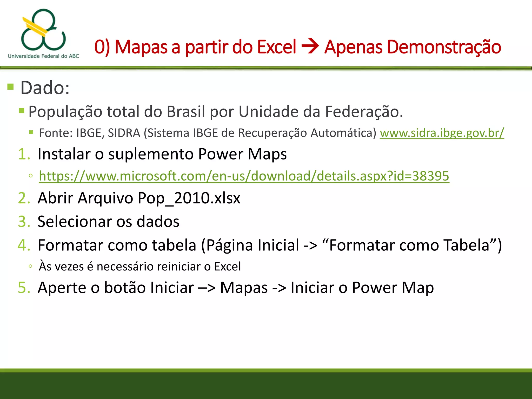 0) Mapas a partir do Excel  Apenas Demonstração
 Dado:
População total do Brasil por Unidade da Federação.
 Fonte: IBGE, SIDRA (Sistema IBGE de Recuperação Automática) www.sidra.ibge.gov.br/
1. Instalar o suplemento Power Maps
◦ https://www.microsoft.com/en-us/download/details.aspx?id=38395
2. Abrir Arquivo Pop_2010.xlsx
3. Selecionar os dados
4. Formatar como tabela (Página Inicial -> “Formatar como Tabela”)
◦ Às vezes é necessário reiniciar o Excel
5. Aperte o botão Iniciar –> Mapas -> Iniciar o Power Map
 
